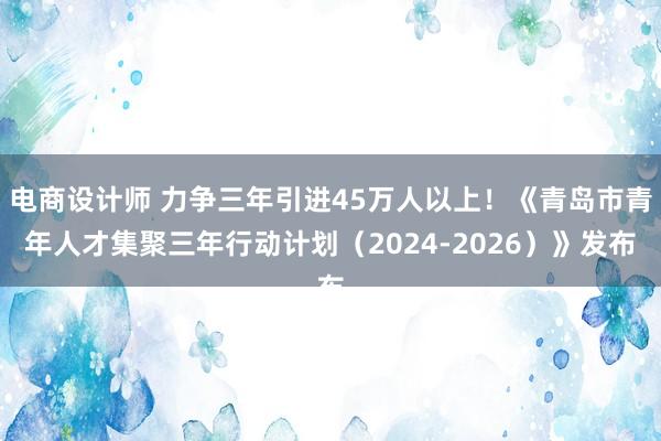 电商设计师 力争三年引进45万人以上！《青岛市青年人才集聚三年行动计划（2024-2026）》发布