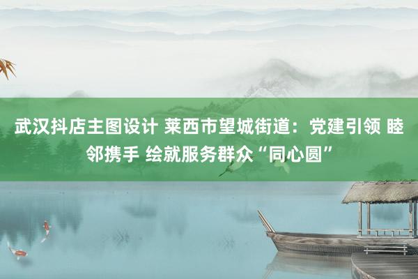 武汉抖店主图设计 莱西市望城街道：党建引领 睦邻携手 绘就服务群众“同心圆”