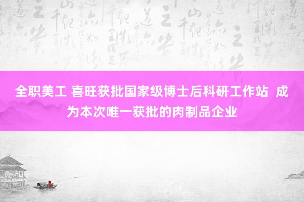 全职美工 喜旺获批国家级博士后科研工作站  成为本次唯一获批的肉制品企业