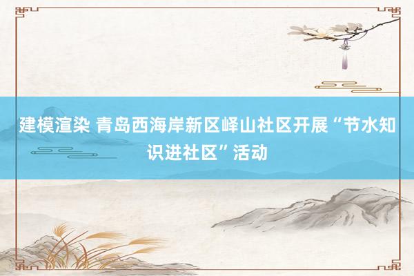 建模渲染 青岛西海岸新区峄山社区开展“节水知识进社区”活动