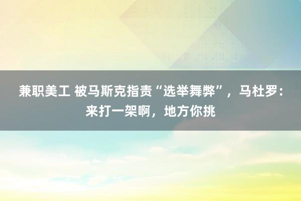 兼职美工 被马斯克指责“选举舞弊”，马杜罗：来打一架啊，地方你挑