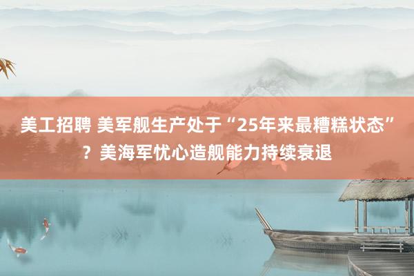 美工招聘 美军舰生产处于“25年来最糟糕状态”？美海军忧心造舰能力持续衰退