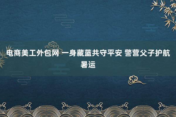 电商美工外包网 一身藏蓝共守平安 警营父子护航暑运