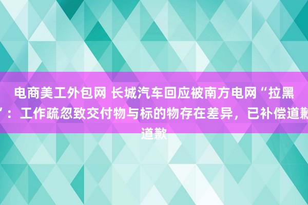 电商美工外包网 长城汽车回应被南方电网“拉黑”：工作疏忽致交付物与标的物存在差异，已补偿道歉