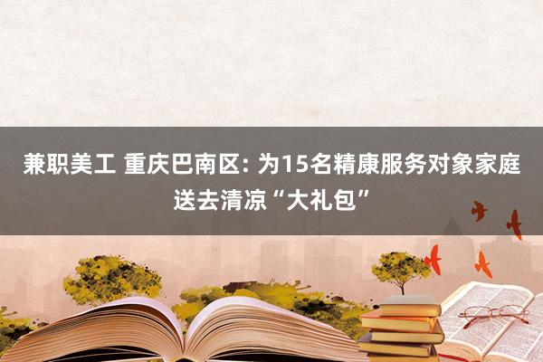 兼职美工 重庆巴南区: 为15名精康服务对象家庭送去清凉“大礼包”