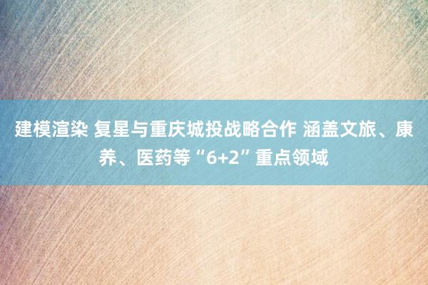 建模渲染 复星与重庆城投战略合作 涵盖文旅、康养、医药等“6+2”重点领域