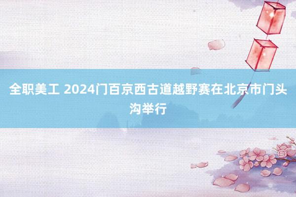 全职美工 2024门百京西古道越野赛在北京市门头沟举行