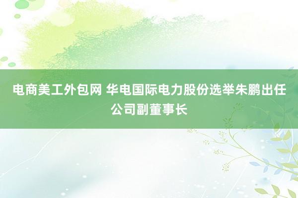 电商美工外包网 华电国际电力股份选举朱鹏出任公司副董事长