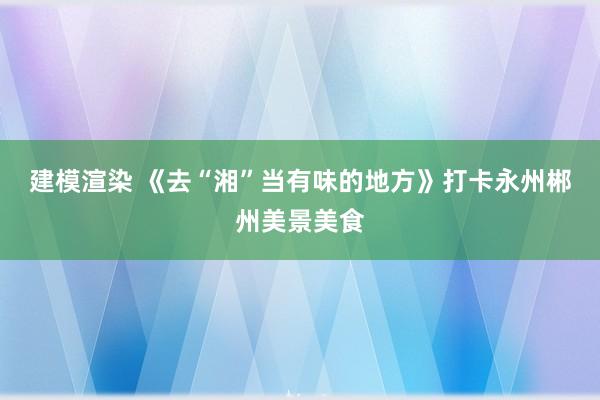 建模渲染 《去“湘”当有味的地方》打卡永州郴州美景美食